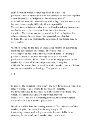 equilibrium in which everybody lives in New. The
problem is that a move from one equilibrium to another requires
a coordinated act of migration. We showed that if
externalities manifest themselves with a lag, then the move may
become increasingly difficult, if not impossible.
Mavericks—individuals who are comfortable taking losses—are
needed to move the economy from one situation to
the other. Mavericks are easy enough to find in fashion, but
when economic loss is involved, mavericks are harder
to find. This is why historically determined equilibria may be
very sticky.
We then turned to the role of increasing returns in generating
multiple equilibrium outcomes. The basic idea is
very simple: suppose that there are fixed costs to serving a
particular market, so that average costs decline with
production volume. Then if one firm is already present in the
market by virtue of historical precedence, it may be
difficult for a new firm to break into that market, even if it has
access to a superior technology. The problem is that
113
to exploit the superior technology, the new firm must produce in
large volume. If customers do not switch instantly
the firm will have to bear losses in the short or medium run,
which, if capital markets are imperfect, may be
impossible. Thus with increasing returns, the chronological
order of arrival to a market plays a role.
We then studied how increasing returns affects the size of the
market. Again, the basic idea is very simple. If
increasing returns technologies cannot be used fully in an
economy because of small market size, production
 