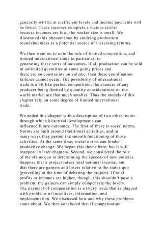 generally will be at inefficient levels and income payments will
be lower. These incomes complete a vicious circle:
because incomes are low, the market size is small. We
illustrated this phenomenon by studying production
roundaboutness as a potential source of increasing returns.
We then went on to note the role of limited competition, and
limited international trade in particular, in
generating these sorts of outcomes. If all production can be sold
in unlimited quantities at some going prices and
there are no constraints on volume, then these coordination
failures cannot occur. The possibility of international
trade is a bit like perfect competition: the chances of any
producer being limited by quantity considerations on the
world market are that much smaller. Thus the models of this
chapter rely on some degree of limited international
trade.
We ended this chapter with a description of two other routes
through which historical developments can
influence future outcomes. The first of these is social norms.
Norms are built around traditional activities, and in
many ways they permit the smooth functioning of those
activities. At the same time, social norms can hinder
productive change. We began this theme here, but it will
reappear in later chapters. Second, we considered the role
of the status quo in determining the success of new policies.
Suppose that a project raises total national income, but
that there are gainers and losers relative to the status quo
(prevailing at the time of debating the project). If total
profits or incomes are higher, though, this shouldn’t pose a
problem: the gainers can simply compensate the losers.
The payment of compensation is a tricky issue that is plagued
with problems of incentives, information, and
implementation. We discussed how and why these problems
come about. We then concluded that if compensation
 