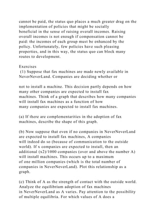 cannot be paid, the status quo places a much greater drag on the
implementation of policies that might be socially
beneficial in the sense of raising overall incomes. Raising
overall incomes is not enough if compensation cannot be
paid: the incomes of each group must be enhanced by the
policy. Unfortunately, few policies have such pleasing
properties, and in this way, the status quo can block many
routes to development.
Exercises
(1) Suppose that fax machines are made newly available in
NeverNeverLand. Companies are deciding whether or
not to install a machine. This decision partly depends on how
many other companies are expected to install fax
machines. Think of a graph that describes how many companies
will install fax machines as a function of how
many companies are expected to install fax machines.
(a) If there are complementarities in the adoption of fax
machines, describe the shape of this graph.
(b) Now suppose that even if no companies in NeverNeverLand
are expected to install fax machines, A companies
will indeed do so (because of communication to the outside
world). If x companies are expected to install, then an
additional (x2)/1000 companies (over and above the number A)
will install machines. This occurs up to a maximum
of one million companies (which is the total number of
companies in NeverNeverLand). Plot this relationship as a
graph.
(c) Think of A as the strength of contact with the outside world.
Analyze the equilibrium adoption of fax machines
in NeverNeverLand as A varies. Pay attention to the possibility
of multiple equilibria. For which values of A does a
 