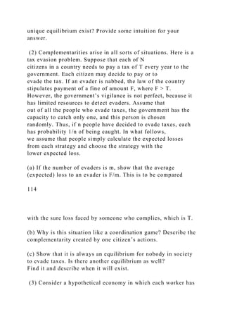unique equilibrium exist? Provide some intuition for your
answer.
(2) Complementarities arise in all sorts of situations. Here is a
tax evasion problem. Suppose that each of N
citizens in a country needs to pay a tax of T every year to the
government. Each citizen may decide to pay or to
evade the tax. If an evader is nabbed, the law of the country
stipulates payment of a fine of amount F, where F > T.
However, the government’s vigilance is not perfect, because it
has limited resources to detect evaders. Assume that
out of all the people who evade taxes, the government has the
capacity to catch only one, and this person is chosen
randomly. Thus, if n people have decided to evade taxes, each
has probability 1/n of being caught. In what follows,
we assume that people simply calculate the expected losses
from each strategy and choose the strategy with the
lower expected loss.
(a) If the number of evaders is m, show that the average
(expected) loss to an evader is F/m. This is to be compared
114
with the sure loss faced by someone who complies, which is T.
(b) Why is this situation like a coordination game? Describe the
complementarity created by one citizen’s actions.
(c) Show that it is always an equilibrium for nobody in society
to evade taxes. Is there another equilibrium as well?
Find it and describe when it will exist.
(3) Consider a hypothetical economy in which each worker has
 