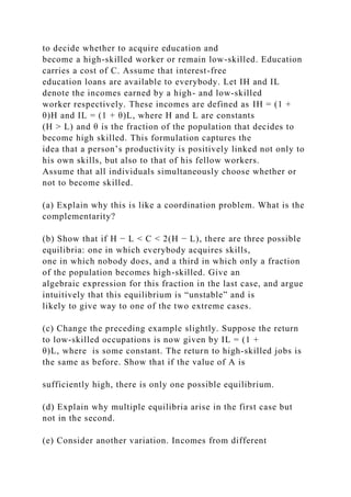 to decide whether to acquire education and
become a high-skilled worker or remain low-skilled. Education
carries a cost of C. Assume that interest-free
education loans are available to everybody. Let IH and IL
denote the incomes earned by a high- and low-skilled
worker respectively. These incomes are defined as IH = (1 +
θ)H and IL = (1 + θ)L, where H and L are constants
(H > L) and θ is the fraction of the population that decides to
become high skilled. This formulation captures the
idea that a person’s productivity is positively linked not only to
his own skills, but also to that of his fellow workers.
Assume that all individuals simultaneously choose whether or
not to become skilled.
(a) Explain why this is like a coordination problem. What is the
complementarity?
(b) Show that if H − L < C < 2(H − L), there are three possible
equilibria: one in which everybody acquires skills,
one in which nobody does, and a third in which only a fraction
of the population becomes high-skilled. Give an
algebraic expression for this fraction in the last case, and argue
intuitively that this equilibrium is “unstable” and is
likely to give way to one of the two extreme cases.
(c) Change the preceding example slightly. Suppose the return
to low-skilled occupations is now given by IL = (1 +
θ)L, where is some constant. The return to high-skilled jobs is
the same as before. Show that if the value of A is
sufficiently high, there is only one possible equilibrium.
(d) Explain why multiple equilibria arise in the first case but
not in the second.
(e) Consider another variation. Incomes from different
 