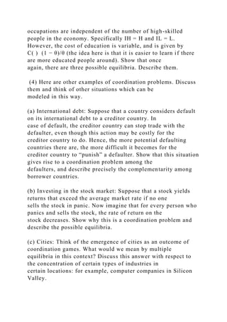 occupations are independent of the number of high-skilled
people in the economy. Specifically IH = H and IL = L.
However, the cost of education is variable, and is given by
C( ) (1 − θ)/θ (the idea here is that it is easier to learn if there
are more educated people around). Show that once
again, there are three possible equilibria. Describe them.
(4) Here are other examples of coordination problems. Discuss
them and think of other situations which can be
modeled in this way.
(a) International debt: Suppose that a country considers default
on its international debt to a creditor country. In
case of default, the creditor country can stop trade with the
defaulter, even though this action may be costly for the
creditor country to do. Hence, the more potential defaulting
countries there are, the more difficult it becomes for the
creditor country to “punish” a defaulter. Show that this situation
gives rise to a coordination problem among the
defaulters, and describe precisely the complementarity among
borrower countries.
(b) Investing in the stock market: Suppose that a stock yields
returns that exceed the average market rate if no one
sells the stock in panic. Now imagine that for every person who
panics and sells the stock, the rate of return on the
stock decreases. Show why this is a coordination problem and
describe the possible equilibria.
(c) Cities: Think of the emergence of cities as an outcome of
coordination games. What would we mean by multiple
equilibria in this context? Discuss this answer with respect to
the concentration of certain types of industries in
certain locations: for example, computer companies in Silicon
Valley.
 