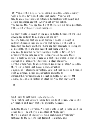 (5) You are the minister of planning in a developing country
with a poorly developed industrial sector. You would
like to create a climate in which industrialists will invest and
create economic growth. After much investigation,
you realize that you are faced with the following basic problem.
I’ll state it with a series of examples.
Nobody wants to invest in the coal industry because there is no
developed railway to demand coal nor any
factory furnaces that use coal. Nobody wants to invest in
railways because they are scared that nobody will want to
transport products on them (there are few products to transport
at present). They are also scared that there won’t be
any coal to run the railway. Nobody wants to develop new
products whose sale requires transportation because there
isn’t a railway system. There is a problem similar to coal in the
extraction of iron ore. There isn’t a steel industry,
so who would want to extract large quantities of iron? Besides,
there isn’t a firm that makes good extraction
equipment. Talking to investors, you find that this is so because
such equipment needs an extraction industry to
demand their products and no such industry yet exists! Of
course, potential investors in steel tell you that they can’t
115
find firms to sell them iron, and so on.
You realize that you are facing two kinds of issues. One is like
a “chicken-and-egg” problem: industry A needs
industry B and vice versa. Neither wants to get in there until the
other does. The other is a problem of “linkages”:
there is a chain of industries, with each having “forward”
linkages to the sectors that demand its output, and
 