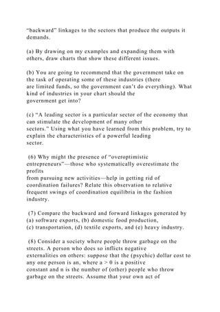 “backward” linkages to the sectors that produce the outputs it
demands.
(a) By drawing on my examples and expanding them with
others, draw charts that show these different issues.
(b) You are going to recommend that the government take on
the task of operating some of these industries (there
are limited funds, so the government can’t do everything). What
kind of industries in your chart should the
government get into?
(c) “A leading sector is a particular sector of the economy that
can stimulate the development of many other
sectors.” Using what you have learned from this problem, try to
explain the characteristics of a powerful leading
sector.
(6) Why might the presence of “overoptimistic
entrepreneurs”—those who systematically overestimate the
profits
from pursuing new activities—help in getting rid of
coordination failures? Relate this observation to relative
frequent swings of coordination equilibria in the fashion
industry.
(7) Compare the backward and forward linkages generated by
(a) software exports, (b) domestic food production,
(c) transportation, (d) textile exports, and (e) heavy industry.
(8) Consider a society where people throw garbage on the
streets. A person who does so inflicts negative
externalities on others: suppose that the (psychic) dollar cost to
any one person is an, where a > 0 is a positive
constant and n is the number of (other) people who throw
garbage on the streets. Assume that your own act of
 