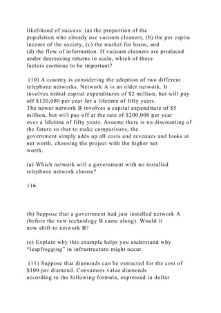 likelihood of success: (a) the proportion of the
population who already use vacuum cleaners, (b) the per capita
income of the society, (c) the market for loans, and
(d) the flow of information. If vacuum cleaners are produced
under decreasing returns to scale, which of these
factors continue to be important?
(10) A country is considering the adoption of two different
telephone networks. Network A is an older network. It
involves initial capital expenditures of $2 million, but will pay
off $120,000 per year for a lifetime of fifty years.
The newer network B involves a capital expenditure of $5
million, but will pay off at the rate of $200,000 per year
over a lifetime of fifty years. Assume there is no discounting of
the future so that to make comparisons, the
government simply adds up all costs and revenues and looks at
net worth, choosing the project with the higher net
worth.
(a) Which network will a government with no installed
telephone network choose?
116
(b) Suppose that a government had just installed network A
(before the new technology B came along). Would it
now shift to network B?
(c) Explain why this example helps you understand why
“leapfrogging” in infrastructure might occur.
(11) Suppose that diamonds can be extracted for the cost of
$100 per diamond. Consumers value diamonds
according to the following formula, expressed in dollar
 