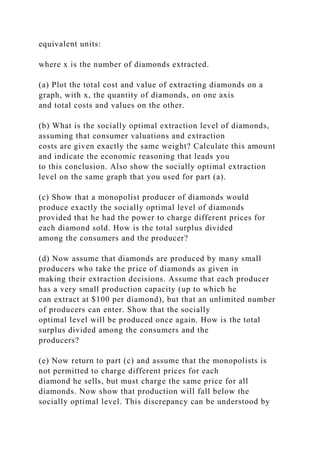 equivalent units:
where x is the number of diamonds extracted.
(a) Plot the total cost and value of extracting diamonds on a
graph, with x, the quantity of diamonds, on one axis
and total costs and values on the other.
(b) What is the socially optimal extraction level of diamonds,
assuming that consumer valuations and extraction
costs are given exactly the same weight? Calculate this amount
and indicate the economic reasoning that leads you
to this conclusion. Also show the socially optimal extraction
level on the same graph that you used for part (a).
(c) Show that a monopolist producer of diamonds would
produce exactly the socially optimal level of diamonds
provided that he had the power to charge different prices for
each diamond sold. How is the total surplus divided
among the consumers and the producer?
(d) Now assume that diamonds are produced by many small
producers who take the price of diamonds as given in
making their extraction decisions. Assume that each producer
has a very small production capacity (up to which he
can extract at $100 per diamond), but that an unlimited number
of producers can enter. Show that the socially
optimal level will be produced once again. How is the total
surplus divided among the consumers and the
producers?
(e) Now return to part (c) and assume that the monopolists is
not permitted to charge different prices for each
diamond he sells, but must charge the same price for all
diamonds. Now show that production will fall below the
socially optimal level. This discrepancy can be understood by
 