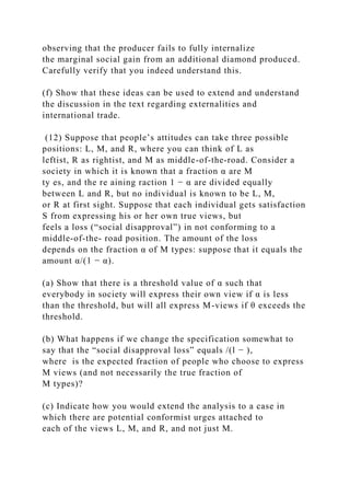 observing that the producer fails to fully internalize
the marginal social gain from an additional diamond produced.
Carefully verify that you indeed understand this.
(f) Show that these ideas can be used to extend and understand
the discussion in the text regarding externalities and
international trade.
(12) Suppose that people’s attitudes can take three possible
positions: L, M, and R, where you can think of L as
leftist, R as rightist, and M as middle-of-the-road. Consider a
society in which it is known that a fraction α are M
ty es, and the re aining raction 1 − α are divided equally
between L and R, but no individual is known to be L, M,
or R at first sight. Suppose that each individual gets satisfaction
S from expressing his or her own true views, but
feels a loss (“social disapproval”) in not conforming to a
middle-of-the- road position. The amount of the loss
depends on the fraction α of M types: suppose that it equals the
amount α/(1 − α).
(a) Show that there is a threshold value of α such that
everybody in society will express their own view if α is less
than the threshold, but will all express M-views if θ exceeds the
threshold.
(b) What happens if we change the specification somewhat to
say that the “social disapproval loss” equals /(l − ),
where is the expected fraction of people who choose to express
M views (and not necessarily the true fraction of
M types)?
(c) Indicate how you would extend the analysis to a case in
which there are potential conformist urges attached to
each of the views L, M, and R, and not just M.
 