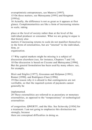 overoptimistic entrepreneurs, see Manove [1997].
15 On these matters, see Matsuyama [1991] and Krugman
[1991a].
16 Actually, the difference is not as great as it appears at first
glance. Complementarities are like a form of increasing returns
to scale, taking
place at the level of society rather than at the level of the
individual producer or consumer. What we are going to argue is
that history also
matters if increasing returns to scale do not manifest themselves
in the form of externalities, but are “internal” to the individual,
firm, or
organization.
17 Why capital markets might be missing is a subject of
discussion elsewhere (see, for instance, Chapters 7 and 14).
18 Our discussion is based on Ciccone and Matsuyama [1996].
But the general formulation has been used by many others: see,
for example,
Dixit and Stiglitz [1977], Grossman and Helpman [1991],
Romer [1990], and Rodríguez-Clare [1996].
19 One reason why it is absurd is that contingencies are not
verifiable, so that the required system of payments cannot
generally be
implemented.
20 These externalities are referred to as pecuniary or monetary
externalities, as opposed to the “nonpecuniary” or technological
externalities
of congestion, QWERTY, and the like. See Scitovsky [1954] for
a treatment. I am not going to emphasize this distinction too
strongly, because
there are conceptual difficulties in doing so.
 