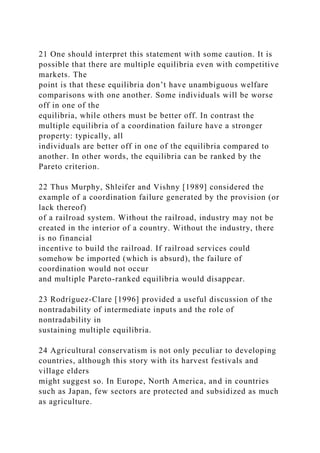 21 One should interpret this statement with some caution. It is
possible that there are multiple equilibria even with competitive
markets. The
point is that these equilibria don’t have unambiguous welfare
comparisons with one another. Some individuals will be worse
off in one of the
equilibria, while others must be better off. In contrast the
multiple equilibria of a coordination failure have a stronger
property: typically, all
individuals are better off in one of the equilibria compared to
another. In other words, the equilibria can be ranked by the
Pareto criterion.
22 Thus Murphy, Shleifer and Vishny [1989] considered the
example of a coordination failure generated by the provision (or
lack thereof)
of a railroad system. Without the railroad, industry may not be
created in the interior of a country. Without the industry, there
is no financial
incentive to build the railroad. If railroad services could
somehow be imported (which is absurd), the failure of
coordination would not occur
and multiple Pareto-ranked equilibria would disappear.
23 Rodríguez-Clare [1996] provided a useful discussion of the
nontradability of intermediate inputs and the role of
nontradability in
sustaining multiple equilibria.
24 Agricultural conservatism is not only peculiar to developing
countries, although this story with its harvest festivals and
village elders
might suggest so. In Europe, North America, and in countries
such as Japan, few sectors are protected and subsidized as much
as agriculture.
 