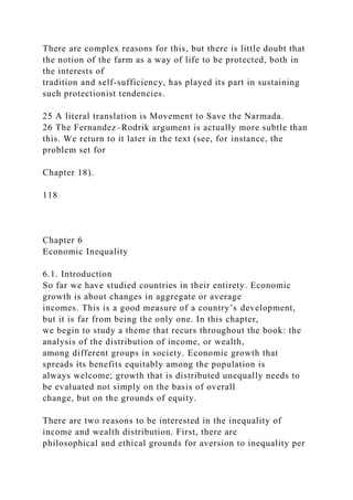 There are complex reasons for this, but there is little doubt that
the notion of the farm as a way of life to be protected, both in
the interests of
tradition and self-sufficiency, has played its part in sustaining
such protectionist tendencies.
25 A literal translation is Movement to Save the Narmada.
26 The Fernandez–Rodrik argument is actually more subtle than
this. We return to it later in the text (see, for instance, the
problem set for
Chapter 18).
118
Chapter 6
Economic Inequality
6.1. Introduction
So far we have studied countries in their entirety. Economic
growth is about changes in aggregate or average
incomes. This is a good measure of a country’s development,
but it is far from being the only one. In this chapter,
we begin to study a theme that recurs throughout the book: the
analysis of the distribution of income, or wealth,
among different groups in society. Economic growth that
spreads its benefits equitably among the population is
always welcome; growth that is distributed unequally needs to
be evaluated not simply on the basis of overall
change, but on the grounds of equity.
There are two reasons to be interested in the inequality of
income and wealth distribution. First, there are
philosophical and ethical grounds for aversion to inequality per
 