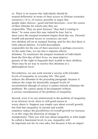 se. There is no reason why individuals should be
treated differently in terms of their access to lifetime economic
resources.1 It is, of course, possible to argue that
people make choices—good and bad decisions—over the course
of their lifetime for which only they are
responsible. They are poor because “they had it coming to
them.” In some cases this may indeed be true, but in
most cases the unequal treatment begins from day one. Parental
wealth and parental access to resources can start
two children off on an unequal footing, and for this fact there is
little ethical defense. To hold descendants
responsible for the sins of their ancestors is perhaps excessive.
At the same time, we run into a separate ethical
dilemma. To counteract the unequal treatment of individuals
from the first day of their lives, we must deprive
parents of the right to bequeath their wealth to their children.
There may be no way to resolve this dilemma at a
philosophical level.
Nevertheless, we can work toward a society with tolerable
levels of inequality in everyday life. This goal
reduces the dilemma in the preceding paragraph, because it
reduces the scope for drastically unequal levels of
accumulation (though of course it cannot entirely eliminate the
problem). We cannot speak of development without
a serious consideration of the problem of inequality.
Second, even if we are uninterested in the problem of inequality
at an intrinsic level, there is still good reason to
worry about it. Suppose you simply care about overall growth,
but find that inequality in income and wealth
somehow reduce the possibilities of overall growth (or increase
it; at this stage the direction of change is
unimportant). Then you will care about inequality at what might
be called a functional level; to you, inequality will
be important not for its own sake, but because it has an impact
 