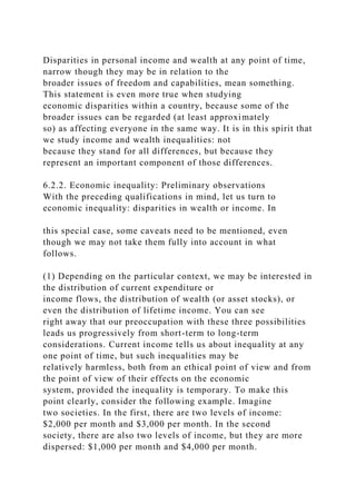 Disparities in personal income and wealth at any point of time,
narrow though they may be in relation to the
broader issues of freedom and capabilities, mean something.
This statement is even more true when studying
economic disparities within a country, because some of the
broader issues can be regarded (at least approximately
so) as affecting everyone in the same way. It is in this spirit that
we study income and wealth inequalities: not
because they stand for all differences, but because they
represent an important component of those differences.
6.2.2. Economic inequality: Preliminary observations
With the preceding qualifications in mind, let us turn to
economic inequality: disparities in wealth or income. In
this special case, some caveats need to be mentioned, even
though we may not take them fully into account in what
follows.
(1) Depending on the particular context, we may be interested in
the distribution of current expenditure or
income flows, the distribution of wealth (or asset stocks), or
even the distribution of lifetime income. You can see
right away that our preoccupation with these three possibilities
leads us progressively from short-term to long-term
considerations. Current income tells us about inequality at any
one point of time, but such inequalities may be
relatively harmless, both from an ethical point of view and from
the point of view of their effects on the economic
system, provided the inequality is temporary. To make this
point clearly, consider the following example. Imagine
two societies. In the first, there are two levels of income:
$2,000 per month and $3,000 per month. In the second
society, there are also two levels of income, but they are more
dispersed: $1,000 per month and $4,000 per month.
 