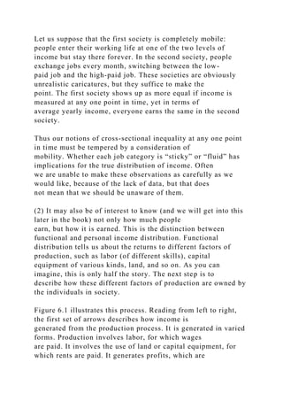 Let us suppose that the first society is completely mobile:
people enter their working life at one of the two levels of
income but stay there forever. In the second society, people
exchange jobs every month, switching between the low-
paid job and the high-paid job. These societies are obviously
unrealistic caricatures, but they suffice to make the
point. The first society shows up as more equal if income is
measured at any one point in time, yet in terms of
average yearly income, everyone earns the same in the second
society.
Thus our notions of cross-sectional inequality at any one point
in time must be tempered by a consideration of
mobility. Whether each job category is “sticky” or “fluid” has
implications for the true distribution of income. Often
we are unable to make these observations as carefully as we
would like, because of the lack of data, but that does
not mean that we should be unaware of them.
(2) It may also be of interest to know (and we will get into this
later in the book) not only how much people
earn, but how it is earned. This is the distinction between
functional and personal income distribution. Functional
distribution tells us about the returns to different factors of
production, such as labor (of different skills), capital
equipment of various kinds, land, and so on. As you can
imagine, this is only half the story. The next step is to
describe how these different factors of production are owned by
the individuals in society.
Figure 6.1 illustrates this process. Reading from left to right,
the first set of arrows describes how income is
generated from the production process. It is generated in varied
forms. Production involves labor, for which wages
are paid. It involves the use of land or capital equipment, for
which rents are paid. It generates profits, which are
 