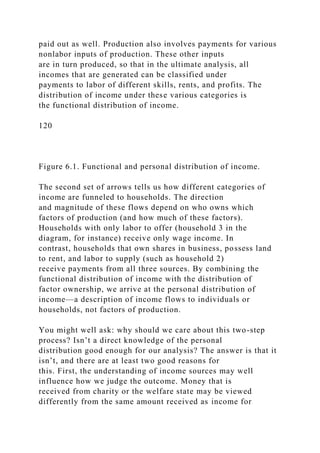 paid out as well. Production also involves payments for various
nonlabor inputs of production. These other inputs
are in turn produced, so that in the ultimate analysis, all
incomes that are generated can be classified under
payments to labor of different skills, rents, and profits. The
distribution of income under these various categories is
the functional distribution of income.
120
Figure 6.1. Functional and personal distribution of income.
The second set of arrows tells us how different categories of
income are funneled to households. The direction
and magnitude of these flows depend on who owns which
factors of production (and how much of these factors).
Households with only labor to offer (household 3 in the
diagram, for instance) receive only wage income. In
contrast, households that own shares in business, possess land
to rent, and labor to supply (such as household 2)
receive payments from all three sources. By combining the
functional distribution of income with the distribution of
factor ownership, we arrive at the personal distribution of
income—a description of income flows to individuals or
households, not factors of production.
You might well ask: why should we care about this two-step
process? Isn’t a direct knowledge of the personal
distribution good enough for our analysis? The answer is that it
isn’t, and there are at least two good reasons for
this. First, the understanding of income sources may well
influence how we judge the outcome. Money that is
received from charity or the welfare state may be viewed
differently from the same amount received as income for
 