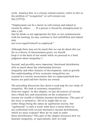 work. Amartya Sen, in a closely related context, refers to this as
the problem of “recognition” or self-esteem (see
Sen [1975]):
“Employment can be a factor in self-esteem and indeed in
esteem by others. . . . If a person is forced by unemployment to
take a job
that he thinks is not appropriate for him, or not commensurate
with his training, he may continue to feel unfulfilled and indeed
may
not even regard himself as employed.”
Although there may not be much that we can do about this (so
far as a theory of measurement goes), we should
keep it in the back of our minds while we proceed to a final
judgment about inequality.3
Second, and possibly more important, functional distribution
tells us much about the relationship between
inequality and other features of development, such as growth.
Our understanding of how economic inequalities are
created in a society necessitates that we understand both how
factors are paid and how factors are owned.
The preceding discussion lays down a road map for our study of
inequality. We look at economic inequalities
from two angles. In this chapter, we put all sources of income
into a black box and concentrate on the evaluation of
income (or wealth or lifetime income) distributions. This part of
the story is normative. All of us might like to see
(other things being the same) an egalitarian society, but
“egalitarian” is only a word: what does it mean when we
are confronted with several alternative income distributions,
which we must evaluate? How do we rank or order
these distributions? This part of the chapter discusses how we
measure inequality, or equivalently, how we rank
 