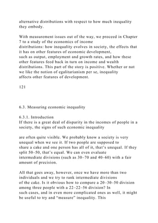 alternative distributions with respect to how much inequality
they embody.
With measurement issues out of the way, we proceed in Chapter
7 to a study of the economics of income
distributions: how inequality evolves in society, the effects that
it has on other features of economic development,
such as output, employment and growth rates, and how these
other features feed back in turn on income and wealth
distributions. This part of the story is positive. Whether or not
we like the notion of egalitarianism per se, inequality
affects other features of development.
121
6.3. Measuring economic inequality
6.3.1. Introduction
If there is a great deal of disparity in the incomes of people in a
society, the signs of such economic inequality
are often quite visible. We probably know a society is very
unequal when we see it. If two people are supposed to
share a cake and one person has all of it, that’s unequal. If they
split 50–50, that’s equal. We can even evaluate
intermediate divisions (such as 30–70 and 40–60) with a fair
amount of precision.
All that goes away, however, once we have more than two
individuals and we try to rank intermediate divisions
of the cake. Is it obvious how to compare a 20–30–50 division
among three people with a 22–22–56 division? In
such cases, and in even more complicated ones as well, it might
be useful to try and “measure” inequality. This
 