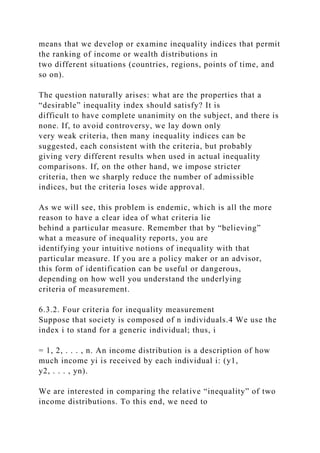 means that we develop or examine inequality indices that permit
the ranking of income or wealth distributions in
two different situations (countries, regions, points of time, and
so on).
The question naturally arises: what are the properties that a
“desirable” inequality index should satisfy? It is
difficult to have complete unanimity on the subject, and there is
none. If, to avoid controversy, we lay down only
very weak criteria, then many inequality indices can be
suggested, each consistent with the criteria, but probably
giving very different results when used in actual inequality
comparisons. If, on the other hand, we impose stricter
criteria, then we sharply reduce the number of admissible
indices, but the criteria loses wide approval.
As we will see, this problem is endemic, which is all the more
reason to have a clear idea of what criteria lie
behind a particular measure. Remember that by “believing”
what a measure of inequality reports, you are
identifying your intuitive notions of inequality with that
particular measure. If you are a policy maker or an advisor,
this form of identification can be useful or dangerous,
depending on how well you understand the underlying
criteria of measurement.
6.3.2. Four criteria for inequality measurement
Suppose that society is composed of n individuals.4 We use the
index i to stand for a generic individual; thus, i
= 1, 2, . . . , n. An income distribution is a description of how
much income yi is received by each individual i: (y1,
y2, . . . , yn).
We are interested in comparing the relative “inequality” of two
income distributions. To this end, we need to
 