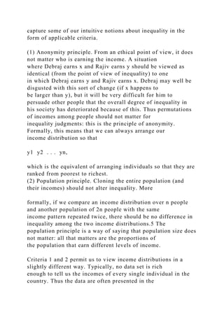 capture some of our intuitive notions about inequality in the
form of applicable criteria.
(1) Anonymity principle. From an ethical point of view, it does
not matter who is earning the income. A situation
where Debraj earns x and Rajiv earns y should be viewed as
identical (from the point of view of inequality) to one
in which Debraj earns y and Rajiv earns x. Debraj may well be
disgusted with this sort of change (if x happens to
be larger than y), but it will be very difficult for him to
persuade other people that the overall degree of inequality in
his society has deteriorated because of this. Thus permutations
of incomes among people should not matter for
inequality judgments: this is the principle of anonymity.
Formally, this means that we can always arrange our
income distribution so that
y1 y2 . . . yn,
which is the equivalent of arranging individuals so that they are
ranked from poorest to richest.
(2) Population principle. Cloning the entire population (and
their incomes) should not alter inequality. More
formally, if we compare an income distribution over n people
and another population of 2n people with the same
income pattern repeated twice, there should be no difference in
inequality among the two income distributions.5 The
population principle is a way of saying that population size does
not matter: all that matters are the proportions of
the population that earn different levels of income.
Criteria 1 and 2 permit us to view income distributions in a
slightly different way. Typically, no data set is rich
enough to tell us the incomes of every single individual in the
country. Thus the data are often presented in the
 