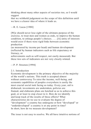 thinking about many other aspects of societies too, so I would
suggest
that we withhold judgement on the scope of this definition until
we have a clearer idea of where it leads us.
—R. E. Lucas [1988]
[W]e should never lose sight of the ultimate purpose of the
exercise, to treat men and women as ends, to improve the human
condition, to enlarge people’s choices. . . . [A] unity of interests
would exist if there were rigid links between economic
production
(as measured by income per head) and human development
(reflected by human indicators such as life expectancy or
literacy, or
achievements such as self-respect, not easily measured). But
these two sets of indicators are not very closely related.
—P. P. Streeten [1994]
2.1. Introduction
Economic development is the primary objective of the majority
of the world’s nations. This truth is accepted almost
without controversy To raise the income, well-being, and
economic capabilities of peoples everywhere is easily the
most crucial social task facing us today. Every year, aid is
disbursed, investments are undertaken, policies are
framed, and elaborate plans are hatched so as to achieve this
goal, or at least to step closer to it. How do we identify
and keep track of the results of these efforts? What
characteristics do we use to evaluate the degree of
“development” a country has undergone or how “developed” or
“underdeveloped” a country is at any point in time?
In short, how do we measure development?
The issue is not easy to resolve. We all have intuitive notions of
 