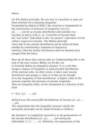 shares.
(4) The Dalton principle. We are now in a position to state our
final criterion for evaluating inequality.
Formulated by Dalton [1920],7 the criterion is fundamental to
the construction of measures of inequality. Let (y1,
y2, . . . , yn) be an income distribution and consider two
incomes yi and yj with yi yj. A transfer of income from
the “not richer” individual to the “not poorer” individual will be
called a regressive transfer. The Dalton principle
states that if one income distribution can be achieved from
another by constructing a sequence of regressive
transfers, then the former distribution must be deemed more
unequal than the latter.
How far do these four criteria take us? Understanding this is the
task of the next section. Before we do this, let
us formally define an inequality measure. It is a rule that
assigns a degree of inequality to each possible distribution
of the national cake. In other words, it takes each income
distribution and assigns a value to it that can be thought
of as the inequality of that distribution. A higher value of the
measure signifies the presence of greater inequality.
Thus an inequality index can be interpreted as a function of the
form
I = I(y1, y2, . . . , yn)
defined over all conceivable distributions of income (y1, y2, . .
. , yn).
The requirement that the inequality measure satisfy the
anonymity principle can be stated formally as follows:
the function I is completely insensitive to all permutations of
the income distribution (y1, y2, . . . , yn) among the
individuals {1, 2, . . . , n}. Similarly, the requirement of the
 