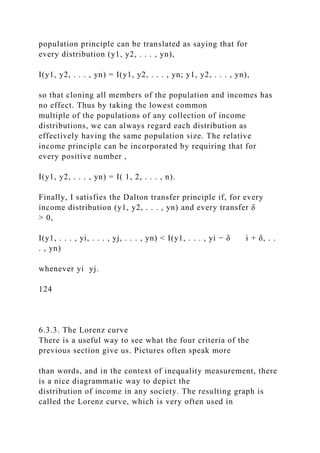 population principle can be translated as saying that for
every distribution (y1, y2, . . . , yn),
I(y1, y2, . . . , yn) = I(y1, y2, . . . , yn; y1, y2, . . . , yn),
so that cloning all members of the population and incomes has
no effect. Thus by taking the lowest common
multiple of the populations of any collection of income
distributions, we can always regard each distribution as
effectively having the same population size. The relative
income principle can be incorporated by requiring that for
every positive number ,
I(y1, y2, . . . , yn) = I( 1, 2, . . . , n).
Finally, I satisfies the Dalton transfer principle if, for every
income distribution (y1, y2, . . . , yn) and every transfer δ
> 0,
I(y1, . . . , yi, . . . , yj, . . . , yn) < I(y1, . . . , yi − δ i + δ, . .
. , yn)
whenever yi yj.
124
6.3.3. The Lorenz curve
There is a useful way to see what the four criteria of the
previous section give us. Pictures often speak more
than words, and in the context of inequality measurement, there
is a nice diagrammatic way to depict the
distribution of income in any society. The resulting graph is
called the Lorenz curve, which is very often used in
 