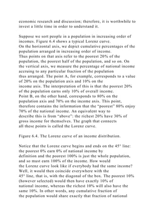 economic research and discussion; therefore, it is worthwhile to
invest a little time in order to understand it.
Suppose we sort people in a population in increasing order of
incomes. Figure 6.4 shows a typical Lorenz curve.
On the horizontal axis, we depict cumulative percentages of the
population arranged in increasing order of income.
Thus points on that axis refer to the poorest 20% of the
population, the poorest half of the population, and so on. On
the vertical axis, we measure the percentage of national income
accruing to any particular fraction of the population
thus arranged. The point A, for example, corresponds to a value
of 20% on the population axis and 10% on the
income axis. The interpretation of this is that the poorest 20%
of the population earns only 10% of overall income.
Point B, on the other hand, corresponds to 80% on the
population axis and 70% on the income axis. This point,
therefore contains the information that the “poorest” 80% enjoy
70% of the national income. An equivalent way to
describe this is from “above”: the richest 20% have 30% of
gross income for themselves. The graph that connects
all these points is called the Lorenz curve.
Figure 6.4. The Lorenz curve of an income distribution.
Notice that the Lorenz curve begins and ends on the 45° line:
the poorest 0% earn 0% of national income by
definition and the poorest 100% is just the whole population,
and so must earn 100% of the income. How would
the Lorenz curve look like if everybody had the same income?
Well, it would then coincide everywhere with the
45° line, that is, with the diagonal of the box. The poorest 10%
(however selected) would then have exactly 10% of
national income, whereas the richest 10% will also have the
same 10%. In other words, any cumulative fraction of
the population would share exactly that fraction of national
 