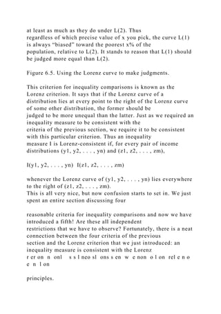 at least as much as they do under L(2). Thus
regardless of which precise value of x you pick, the curve L(1)
is always “biased” toward the poorest x% of the
population, relative to L(2). It stands to reason that L(1) should
be judged more equal than L(2).
Figure 6.5. Using the Lorenz curve to make judgments.
This criterion for inequality comparisons is known as the
Lorenz criterion. It says that if the Lorenz curve of a
distribution lies at every point to the right of the Lorenz curve
of some other distribution, the former should be
judged to be more unequal than the latter. Just as we required an
inequality measure to be consistent with the
criteria of the previous section, we require it to be consistent
with this particular criterion. Thus an inequality
measure I is Lorenz-consistent if, for every pair of income
distributions (y1, y2, . . . , yn) and (z1, z2, . . . , zm),
I(y1, y2, . . . , yn) I(z1, z2, . . . , zm)
whenever the Lorenz curve of (y1, y2, . . . , yn) lies everywhere
to the right of (z1, z2, . . . , zm).
This is all very nice, but now confusion starts to set in. We just
spent an entire section discussing four
reasonable criteria for inequality comparisons and now we have
introduced a fifth! Are these all independent
restrictions that we have to observe? Fortunately, there is a neat
connection between the four criteria of the previous
section and the Lorenz criterion that we just introduced: an
inequality measure is consistent with the Lorenz
r er on n onl s s l neo sl ons s en w e non o l on rel e n o
e n l on
principles.
 