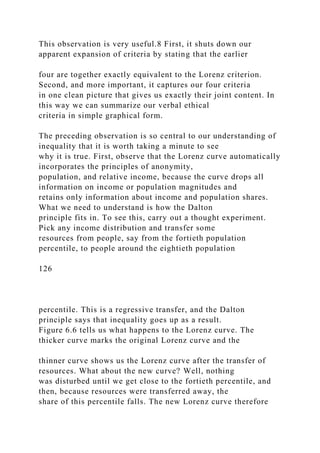 This observation is very useful.8 First, it shuts down our
apparent expansion of criteria by stating that the earlier
four are together exactly equivalent to the Lorenz criterion.
Second, and more important, it captures our four criteria
in one clean picture that gives us exactly their joint content. In
this way we can summarize our verbal ethical
criteria in simple graphical form.
The preceding observation is so central to our understanding of
inequality that it is worth taking a minute to see
why it is true. First, observe that the Lorenz curve automatically
incorporates the principles of anonymity,
population, and relative income, because the curve drops all
information on income or population magnitudes and
retains only information about income and population shares.
What we need to understand is how the Dalton
principle fits in. To see this, carry out a thought experiment.
Pick any income distribution and transfer some
resources from people, say from the fortieth population
percentile, to people around the eightieth population
126
percentile. This is a regressive transfer, and the Dalton
principle says that inequality goes up as a result.
Figure 6.6 tells us what happens to the Lorenz curve. The
thicker curve marks the original Lorenz curve and the
thinner curve shows us the Lorenz curve after the transfer of
resources. What about the new curve? Well, nothing
was disturbed until we get close to the fortieth percentile, and
then, because resources were transferred away, the
share of this percentile falls. The new Lorenz curve therefore
 