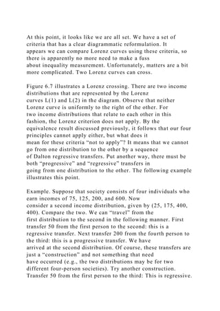 At this point, it looks like we are all set. We have a set of
criteria that has a clear diagrammatic reformulation. It
appears we can compare Lorenz curves using these criteria, so
there is apparently no more need to make a fuss
about inequality measurement. Unfortunately, matters are a bit
more complicated. Two Lorenz curves can cross.
Figure 6.7 illustrates a Lorenz crossing. There are two income
distributions that are represented by the Lorenz
curves L(1) and L(2) in the diagram. Observe that neither
Lorenz curve is uniformly to the right of the other. For
two income distributions that relate to each other in this
fashion, the Lorenz criterion does not apply. By the
equivalence result discussed previously, it follows that our four
principles cannot apply either, but what does it
mean for these criteria “not to apply”? It means that we cannot
go from one distribution to the other by a sequence
of Dalton regressive transfers. Put another way, there must be
both “progressive” and “regressive” transfers in
going from one distribution to the other. The following example
illustrates this point.
Example. Suppose that society consists of four individuals who
earn incomes of 75, 125, 200, and 600. Now
consider a second income distribution, given by (25, 175, 400,
400). Compare the two. We can “travel” from the
first distribution to the second in the following manner. First
transfer 50 from the first person to the second: this is a
regressive transfer. Next transfer 200 from the fourth person to
the third: this is a progressive transfer. We have
arrived at the second distribution. Of course, these transfers are
just a “construction” and not something that need
have occurred (e.g., the two distributions may be for two
different four-person societies). Try another construction.
Transfer 50 from the first person to the third: This is regressive.
 