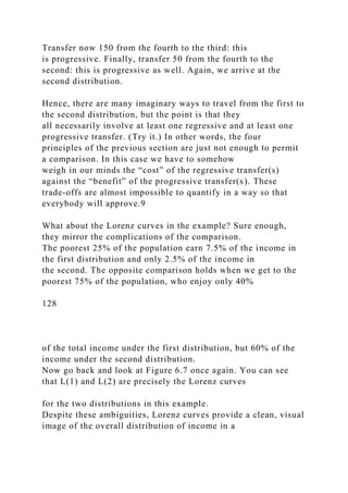 Transfer now 150 from the fourth to the third: this
is progressive. Finally, transfer 50 from the fourth to the
second: this is progressive as well. Again, we arrive at the
second distribution.
Hence, there are many imaginary ways to travel from the first to
the second distribution, but the point is that they
all necessarily involve at least one regressive and at least one
progressive transfer. (Try it.) In other words, the four
principles of the previous section are just not enough to permit
a comparison. In this case we have to somehow
weigh in our minds the “cost” of the regressive transfer(s)
against the “benefit” of the progressive transfer(s). These
trade-offs are almost impossible to quantify in a way so that
everybody will approve.9
What about the Lorenz curves in the example? Sure enough,
they mirror the complications of the comparison.
The poorest 25% of the population earn 7.5% of the income in
the first distribution and only 2.5% of the income in
the second. The opposite comparison holds when we get to the
poorest 75% of the population, who enjoy only 40%
128
of the total income under the first distribution, but 60% of the
income under the second distribution.
Now go back and look at Figure 6.7 once again. You can see
that L(1) and L(2) are precisely the Lorenz curves
for the two distributions in this example.
Despite these ambiguities, Lorenz curves provide a clean, visual
image of the overall distribution of income in a
 