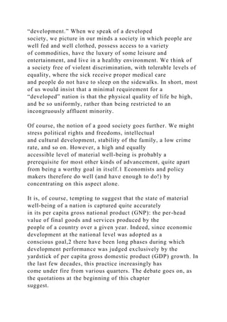“development.” When we speak of a developed
society, we picture in our minds a society in which people are
well fed and well clothed, possess access to a variety
of commodities, have the luxury of some leisure and
entertainment, and live in a healthy environment. We think of
a society free of violent discrimination, with tolerable levels of
equality, where the sick receive proper medical care
and people do not have to sleep on the sidewalks. In short, most
of us would insist that a minimal requirement for a
“developed” nation is that the physical quality of life be high,
and be so uniformly, rather than being restricted to an
incongruously affluent minority.
Of course, the notion of a good society goes further. We might
stress political rights and freedoms, intellectual
and cultural development, stability of the family, a low crime
rate, and so on. However, a high and equally
accessible level of material well-being is probably a
prerequisite for most other kinds of advancement, quite apart
from being a worthy goal in itself.1 Economists and policy
makers therefore do well (and have enough to do!) by
concentrating on this aspect alone.
It is, of course, tempting to suggest that the state of material
well-being of a nation is captured quite accurately
in its per capita gross national product (GNP): the per-head
value of final goods and services produced by the
people of a country over a given year. Indeed, since economic
development at the national level was adopted as a
conscious goal,2 there have been long phases during which
development performance was judged exclusively by the
yardstick of per capita gross domestic product (GDP) growth. In
the last few decades, this practice increasingly has
come under fire from various quarters. The debate goes on, as
the quotations at the beginning of this chapter
suggest.
 