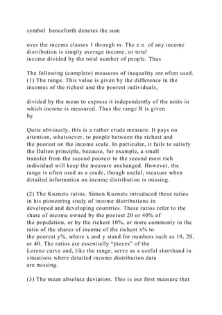 symbol henceforth denotes the sum
over the income classes 1 through m. The e n of any income
distribution is simply average income, or total
income divided by the total number of people. Thus
The following (complete) measures of inequality are often used.
(1) The range. This value is given by the difference in the
incomes of the richest and the poorest individuals,
divided by the mean to express it independently of the units in
which income is measured. Thus the range R is given
by
Quite obviously, this is a rather crude measure. It pays no
attention, whatsoever, to people between the richest and
the poorest on the income scale. In particular, it fails to satisfy
the Dalton principle, because, for example, a small
transfer from the second poorest to the second most rich
individual will keep the measure unchanged. However, the
range is often used as a crude, though useful, measure when
detailed information on income distribution is missing.
(2) The Kuznets ratios. Simon Kuznets introduced these ratios
in his pioneering study of income distributions in
developed and developing countries. These ratios refer to the
share of income owned by the poorest 20 or 40% of
the population, or by the richest 10%, or more commonly to the
ratio of the shares of income of the richest x% to
the poorest y%, where x and y stand for numbers such as 10, 20,
or 40. The ratios are essentially “pieces” of the
Lorenz curve and, like the range, serve as a useful shorthand in
situations where detailed income distribution data
are missing.
(3) The mean absolute deviation. This is our first measure that
 