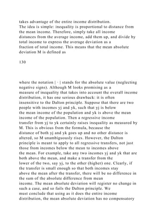 takes advantage of the entire income distribution.
The idea is simple: inequality is proportional to distance from
the mean income. Therefore, simply take all income
distances from the average income, add them up, and divide by
total income to express the average deviation as a
fraction of total income. This means that the mean absolute
deviation M is defined as
130
where the notation | · | stands for the absolute value (neglecting
negative signs). Although M looks promising as a
measure of inequality that takes into account the overall income
distribution, it has one serious drawback: it is often
insensitive to the Dalton principle. Suppose that there are two
people with incomes yj and yk, such that yj is below
the mean income of the population and yk is above the mean
income of the population. Then a regressive income
transfer from yj to yk certainly raises inequality as measured by
M. This is obvious from the formula, because the
distance of both yj and yk goes up and no other distance is
altered, so M unambiguously rises. However, the Dalton
principle is meant to apply to all regressive transfers, not just
those from incomes below the mean to incomes above
the mean. For example, take any two incomes yj and yk that are
both above the mean, and make a transfer from the
lower of the two, say yj, to the other (higher) one. Clearly, if
the transfer is small enough so that both incomes stay
above the mean after the transfer, there will be no difference in
the sum of the absolute difference from mean
income. The mean absolute deviation will register no change in
such a case, and so fails the Dalton principle. We
must conclude that using as it does the entire income
distribution, the mean absolute deviation has no compensatory
 