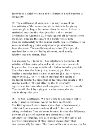 features as a quick estimate and is therefore a bad measure of
inequality.
(4) The coefficient of variation. One way to avoid the
insensitivity of the mean absolute deviation is by giving
more weight to larger deviations from the mean. A familiar
statistical measure that does just this is the standard
deviation (see Appendix 2), which squares all deviations from
the mean. Because the square of a number rises more
than proportionately to the number itself, this is effectively the
same as attaching greater weight to larger deviations
from the mean. The coefficient of variation (C) is just the
standard deviation divided by the mean, so that only
relative incomes matter. Thus
The measure C, it turns out, has satisfactory properties. It
satisfies all four principles and so it is Lorenz-consistent.
In particular, it always satisfies the Dalton transfer principle.
Consider a transfer from j to k, where yj yk. This
implies a transfer from a smaller number [i.e., (yj − )] to a
larger one [i.e., (yk − )], which increases the square of
the larger number by more than it decreases the square of the
smaller number. The net effect is that C invariably
registers an increase when such a regressive transfer is made.
You should check by trying out various examples that
this is always the case.
(5) The Gini coefficient. We now come to a measure that is
widely used in empirical work: the Gini coefficient.
The Gini approach starts from a base that is fundamentally
different from measures such as M and C. Instead of
taking deviations from the mean income, it takes the difference
between all pairs of incomes and simply totals the
(absolute) differences. It is as if inequality is the sum of all
pairwise comparisons of “two-person inequalities” that
can conceivably be made. The Gini coefficient is normalized by
 