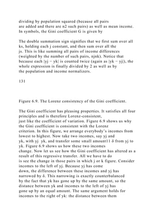 dividing by population squared (because all pairs
are added and there are n2 such pairs) as well as mean income.
In symbols, the Gini coefficient G is given by
The double summation sign signifies that we first sum over all
ks, holding each j constant, and then sum over all the
js. This is like summing all pairs of income differences
(weighted by the number of such pairs, njnk). Notice that
because each |yj − yk| is counted twice (again as |yk − yj|), the
whole expression is finally divided by 2 as well as by
the population and income normalizers.
131
Figure 6.9. The Lorenz consistency of the Gini coefficient.
The Gini coefficient has pleasing properties. It satisfies all four
principles and is therefore Lorenz-consistent,
just like the coefficient of variation. Figure 6.9 shows us why
the Gini coefficient is consistent with the Lorenz
criterion. In this figure, we arrange everybody’s incomes from
lowest to highest. Now take two incomes, say yj and
yk, with yj yk, and transfer some small amount11 δ from yj to
yk. Figure 6.9 shows us how these two incomes
change. Now let us see how the Gini coefficient has altered as a
result of this regressive transfer. All we have to do
is see the change in those pairs in which j or k figure. Consider
incomes to the left of yj. Because yj has come
down, the difference between these incomes and yj has
narrowed by δ. This narrowing is exactly counterbalanced
by the fact that yk has gone up by the same amount, so the
distance between yk and incomes to the left of yj has
gone up by an equal amount. The same argument holds for
incomes to the right of yk: the distance between them
 
