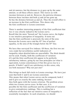 and yk narrows, but the distance to yj goes up by the same
amount, so all these effects cancel. This leaves us with
incomes between yj and yk. However, the pairwise distance
between these incomes and both yj and yk has gone up.
So has the distance between yj and yk. Thus the overall effect is
an increase in the Gini coefficient. This shows why
the Gini coefficient is Lorenz-consistent.
There is another interesting property of the Gini coefficient that
ties it very closely indeed to the Lorenz curve.
Recall that the more “bowed out” the Lorenz curve, the higher
is our intuitive perception of inequality. It turns out
that the Gini coefficient is precisely the ratio of the area
between the Lorenz curve and the 45° line of perfect
equality, to the area of the triangle below the 45° line.
We have thus surveyed five indexes. Of these, the first two are
very crude but nevertheless useful indicators of
inequality when detailed data are unavailable. The third should
not be used. Finally, both the coefficient of variation
(C) and the Gini coefficient (G) appear to be perfectly
satisfactory indexes, going by our four principles (or what is
equivalent, Lorenz consistency),12 but this gives rise to a
puzzle. If both C and G are satisfactory in this sense, why
use both measures? Why not just one?
This brings us back full circle to Lorenz crossings. We have just
seen that both C and G are Lorenz-consistent.
This means that when Lorenz curves can be compared, both C
and G give us exactly the same ranking, because
they both agree with the Lorenz criterion. The problem arises
when two Lorenz curves cross. In that case, it is
possible for the Gini coefficient and the coefficient of variation
to give contradictory rankings. This is nothing but a
reflection of the fact that our intuitive sense of inequality is
essentially incomplete. In such situations, we should
 