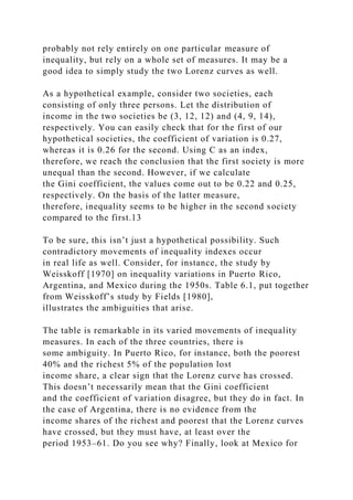 probably not rely entirely on one particular measure of
inequality, but rely on a whole set of measures. It may be a
good idea to simply study the two Lorenz curves as well.
As a hypothetical example, consider two societies, each
consisting of only three persons. Let the distribution of
income in the two societies be (3, 12, 12) and (4, 9, 14),
respectively. You can easily check that for the first of our
hypothetical societies, the coefficient of variation is 0.27,
whereas it is 0.26 for the second. Using C as an index,
therefore, we reach the conclusion that the first society is more
unequal than the second. However, if we calculate
the Gini coefficient, the values come out to be 0.22 and 0.25,
respectively. On the basis of the latter measure,
therefore, inequality seems to be higher in the second society
compared to the first.13
To be sure, this isn’t just a hypothetical possibility. Such
contradictory movements of inequality indexes occur
in real life as well. Consider, for instance, the study by
Weisskoff [1970] on inequality variations in Puerto Rico,
Argentina, and Mexico during the 1950s. Table 6.1, put together
from Weisskoff’s study by Fields [1980],
illustrates the ambiguities that arise.
The table is remarkable in its varied movements of inequality
measures. In each of the three countries, there is
some ambiguity. In Puerto Rico, for instance, both the poorest
40% and the richest 5% of the population lost
income share, a clear sign that the Lorenz curve has crossed.
This doesn’t necessarily mean that the Gini coefficient
and the coefficient of variation disagree, but they do in fact. In
the case of Argentina, there is no evidence from the
income shares of the richest and poorest that the Lorenz curves
have crossed, but they must have, at least over the
period 1953–61. Do you see why? Finally, look at Mexico for
 