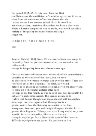 the period 1957–63. In this case, both the Gini
coefficient and the coefficient of variation agree, but it’s also
clear from the movement of income shares that the
Lorenz curves have crossed (check this). It should be
abundantly clear, therefore, that unless we have a clear case
where a Lorenz comparison can be made, we should consult a
variety of inequality measures before making a
judgment.
le nges n ne l n er o o rgen n n e o.
132
Source: Fields [1980]. Note: First arrow indicates a change in
inequality from the previous observation; the second arrow
indicates the
change in inequality from two observations ago.
Clearly we have a dilemma here: the result of our comparison is
sensitive to the choice of the index, but we have
no clear intuitive reason to prefer one over the other. There are
two ways out of this dilemma. The first, as we said
before, is to examine our notion of inequality more closely and
to come up with stricter criteria after such
introspection. The result, as was pointed out, will inevitably be
subjective and controversial. The second escape is to
realize that human thought and ideas abound with incomplete
orderings: everyone agrees that Shakespeare is a
greater writer than the Saturday columnist in the local
newspaper; however, you and I might disagree whether he is
greater than Tagore or Tolstoy, and even I may not be very sure
myself. Relative inequality, like relative literary
strength, may be perfectly discernible some of the time and
difficult to judge in other cases. We can learn to live
 