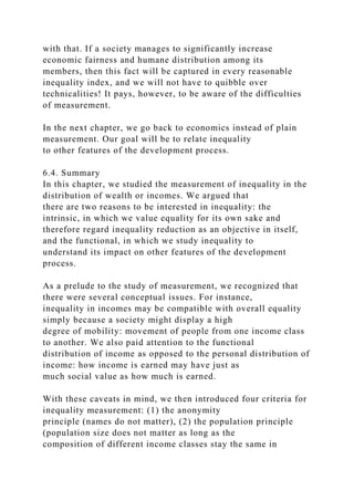 with that. If a society manages to significantly increase
economic fairness and humane distribution among its
members, then this fact will be captured in every reasonable
inequality index, and we will not have to quibble over
technicalities! It pays, however, to be aware of the difficulties
of measurement.
In the next chapter, we go back to economics instead of plain
measurement. Our goal will be to relate inequality
to other features of the development process.
6.4. Summary
In this chapter, we studied the measurement of inequality in the
distribution of wealth or incomes. We argued that
there are two reasons to be interested in inequality: the
intrinsic, in which we value equality for its own sake and
therefore regard inequality reduction as an objective in itself,
and the functional, in which we study inequality to
understand its impact on other features of the development
process.
As a prelude to the study of measurement, we recognized that
there were several conceptual issues. For instance,
inequality in incomes may be compatible with overall equality
simply because a society might display a high
degree of mobility: movement of people from one income class
to another. We also paid attention to the functional
distribution of income as opposed to the personal distribution of
income: how income is earned may have just as
much social value as how much is earned.
With these caveats in mind, we then introduced four criteria for
inequality measurement: (1) the anonymity
principle (names do not matter), (2) the population principle
(population size does not matter as long as the
composition of different income classes stay the same in
 