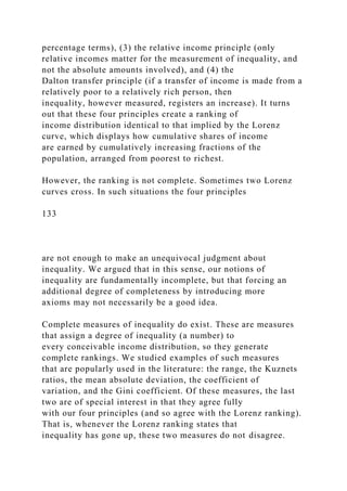 percentage terms), (3) the relative income principle (only
relative incomes matter for the measurement of inequality, and
not the absolute amounts involved), and (4) the
Dalton transfer principle (if a transfer of income is made from a
relatively poor to a relatively rich person, then
inequality, however measured, registers an increase). It turns
out that these four principles create a ranking of
income distribution identical to that implied by the Lorenz
curve, which displays how cumulative shares of income
are earned by cumulatively increasing fractions of the
population, arranged from poorest to richest.
However, the ranking is not complete. Sometimes two Lorenz
curves cross. In such situations the four principles
133
are not enough to make an unequivocal judgment about
inequality. We argued that in this sense, our notions of
inequality are fundamentally incomplete, but that forcing an
additional degree of completeness by introducing more
axioms may not necessarily be a good idea.
Complete measures of inequality do exist. These are measures
that assign a degree of inequality (a number) to
every conceivable income distribution, so they generate
complete rankings. We studied examples of such measures
that are popularly used in the literature: the range, the Kuznets
ratios, the mean absolute deviation, the coefficient of
variation, and the Gini coefficient. Of these measures, the last
two are of special interest in that they agree fully
with our four principles (and so agree with the Lorenz ranking).
That is, whenever the Lorenz ranking states that
inequality has gone up, these two measures do not disagree.
 