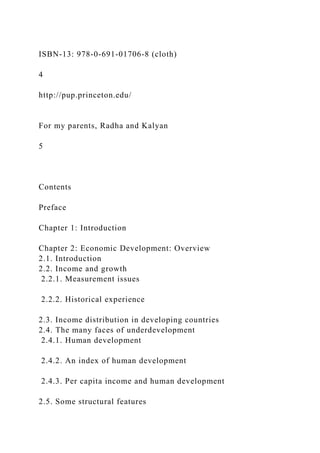 ISBN-13: 978-0-691-01706-8 (cloth)
4
http://pup.princeton.edu/
For my parents, Radha and Kalyan
5
Contents
Preface
Chapter 1: Introduction
Chapter 2: Economic Development: Overview
2.1. Introduction
2.2. Income and growth
2.2.1. Measurement issues
2.2.2. Historical experience
2.3. Income distribution in developing countries
2.4. The many faces of underdevelopment
2.4.1. Human development
2.4.2. An index of human development
2.4.3. Per capita income and human development
2.5. Some structural features
 