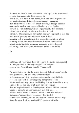 We must be careful here. No one in their right mind would ever
suggest that economic development be
identified, in a definitional sense, with the level or growth of
per capita income. It is perhaps universally accepted
that development is not just about income, although income
(economic wealth, more generally) has a great deal to
do with it. For instance, we noted previously that economic
advancement should not be restricted to a small
minority. This means, in particular, that development is also the
removal of poverty and undernutrition: it is an
increase in life expectancy; it is access to sanitation, clean
drinking water, and health services; it is the reduction of
infant mortality; it is increased access to knowledge and
schooling, and literacy in particular. There is an entire
20
multitude of yardsticks. Paul Streeten’s thoughts, summarized
in the quotation at the beginning of this chapter,
capture this “multidimensionality” very well.
Far more intriguing is the sharp focus of Robert Lucas’ words
(see quotation). At first they appear narrow,
perhaps even missing the point, whereas the more holistic
scenario sketched in the foregoing paragraphs seems
pretty much the way to go. In thinking this we would be wrong.
Neither Lucas nor any intelligent person believes
that per capita income is development. What’s hidden in these
words is actually an approach, not a definition. It is
really a belief about the world, which is that the universal
features of economic development—health, life
expectancy, literacy, and so on—follow in some natural way
from the growth of per capita GNP, perhaps with the
 