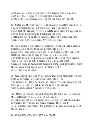 next year are chosen randomly. This means that at any date,
each person, irrespective of past earnings, has
probability 1/2 of being selected for the high-paying job.
(a) Calculate the Gini coefficient based on people’s incomes in
any one particular period and show that it suggests a
good deal of inequality Now calculate each person’s average per
period lifetime income and compute the Gini
coefficient based on these incomes. Does the latter measure
suggest more or less inequality? Explain why.
(b) Now change the scenario somewhat. Suppose that a person
holding a job of one type has probability 3/4 of
having the same kind of job next year. Calculate the expected
lifetime income (per year average) of a person who
currently has a high-paying job, and do the same for a person
with a low-paying job. Compute the Gini coefficient
based on these expected per period incomes and compare it with
the measure obtained in case (a). Explain the
difference you observe.
(c) Generalize this idea by assuming that with probability p you
hold your current ob, and with robability 1 − p
you change it. Find a formula for inequality as measured by the
Gini coefficient for each p, examine how it changes
with p, and explain your answer intuitively.
(3) Draw Lorenz curves and calculate the Gini coefficient and
the coefficient of variation for the income
distributions (a)–(f). In each situation, the first set of numbers
represents the various incomes, whereas the second
set of numbers represents the number of people earning each of
these incomes:
(a) (100, 200, 300, 400); (50, 25, 75, 25)
 