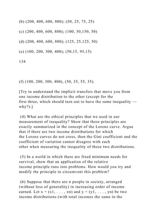 (b) (200, 400, 600, 800); (50, 25, 75, 25)
(c) (200, 400, 600, 800); (100, 50,150, 50)
(d) (200, 400, 600, 800); (125, 25,125, 50)
(e) (100, 200, 300, 400); (50,15, 95,15)
134
(f) (100, 200, 300, 400), (50, 35, 55, 35).
[Try to understand the implicit transfers that move you from
one income distribution to the other (except for the
first three, which should turn out to have the same inequality —
why?).]
(4) What are the ethical principles that we used in our
measurement of inequality? Show that these principles are
exactly summarized in the concept of the Lorenz curve. Argue
that if there are two income distributions for which
the Lorenz curves do not cross, then the Gini coefficient and the
coefficient of variation cannot disagree with each
other when measuring the inequality of these two distributions.
(5) In a world in which there are fixed minimum needs for
survival, show that an application of the relative
income principle runs into problems. How would you try and
modify the principle to circumvent this problem?
(6) Suppose that there are n people in society, arranged
(without loss of generality) in increasing order of income
earned. Let x = (x1, . . . , xn) and y = (y1, . . . , yn) be two
income distributions (with total incomes the same in the
 