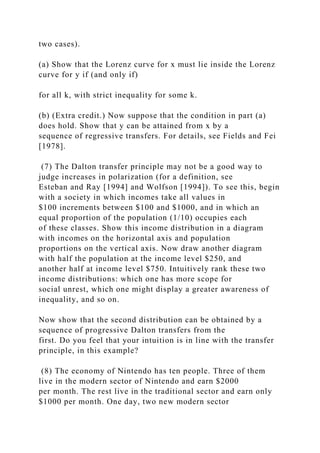 two cases).
(a) Show that the Lorenz curve for x must lie inside the Lorenz
curve for y if (and only if)
for all k, with strict inequality for some k.
(b) (Extra credit.) Now suppose that the condition in part (a)
does hold. Show that y can be attained from x by a
sequence of regressive transfers. For details, see Fields and Fei
[1978].
(7) The Dalton transfer principle may not be a good way to
judge increases in polarization (for a definition, see
Esteban and Ray [1994] and Wolfson [1994]). To see this, begin
with a society in which incomes take all values in
$100 increments between $100 and $1000, and in which an
equal proportion of the population (1/10) occupies each
of these classes. Show this income distribution in a diagram
with incomes on the horizontal axis and population
proportions on the vertical axis. Now draw another diagram
with half the population at the income level $250, and
another half at income level $750. Intuitively rank these two
income distributions: which one has more scope for
social unrest, which one might display a greater awareness of
inequality, and so on.
Now show that the second distribution can be obtained by a
sequence of progressive Dalton transfers from the
first. Do you feel that your intuition is in line with the transfer
principle, in this example?
(8) The economy of Nintendo has ten people. Three of them
live in the modern sector of Nintendo and earn $2000
per month. The rest live in the traditional sector and earn only
$1000 per month. One day, two new modern sector
 