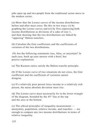 jobs open up and two people from the traditional sector move to
the modern sector.
(a) Show that the Lorenz curves of the income distributions
before and after must cross. Do this in two ways: (i) by
graphing the Lorenz curves and (ii) by first expressing both
income distributions as divisions of a cake of size 1,
and then showing that the two distributions are linked by
“opposing” Dalton transfers.
(b) Calculate the Gini coefficients and the coefficients of
variation of the two distributions.
(9) Are the following statements true, false, or uncertain? In
each case, back up your answer with a brief, but
precise explanation.
(a) The Kuznets ratios satisfy the Dalton transfer principle.
(b) If the Lorenz curve of two situations do not cross, the Gini
coefficient and the coefficient of variation cannot
disagree.
(c) If a relatively poor person loses income to a relatively rich
person, the mean absolute deviation must rise.
(d) The Lorenz curve must necessarily lie in the lower triangle
of the diagram, bounded by the 45° line at the top
and the axes at the bottom.
(e) The ethical principles of inequality measurement —
anonymity, population, relative income, and transfers — are
enough to compare any two income distributions in terms of
relative inequality.
135
 