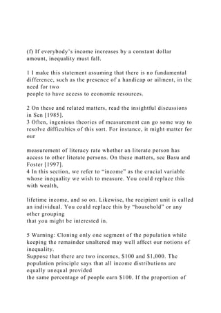 (f) If everybody’s income increases by a constant dollar
amount, inequality must fall.
1 I make this statement assuming that there is no fundamental
difference, such as the presence of a handicap or ailment, in the
need for two
people to have access to economic resources.
2 On these and related matters, read the insightful discussions
in Sen [1985].
3 Often, ingenious theories of measurement can go some way to
resolve difficulties of this sort. For instance, it might matter for
our
measurement of literacy rate whether an literate person has
access to other literate persons. On these matters, see Basu and
Foster [1997].
4 In this section, we refer to “income” as the crucial variable
whose inequality we wish to measure. You could replace this
with wealth,
lifetime income, and so on. Likewise, the recipient unit is called
an individual. You could replace this by “household” or any
other grouping
that you might be interested in.
5 Warning: Cloning only one segment of the population while
keeping the remainder unaltered may well affect our notions of
inequality.
Suppose that there are two incomes, $100 and $1,000. The
population principle says that all income distributions are
equally unequal provided
the same percentage of people earn $100. If the proportion of
 