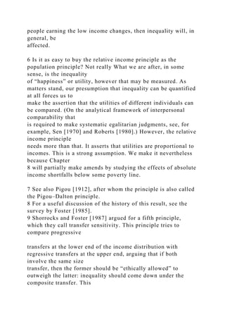 people earning the low income changes, then inequality will, in
general, be
affected.
6 Is it as easy to buy the relative income principle as the
population principle? Not really What we are after, in some
sense, is the inequality
of “happiness” or utility, however that may be measured. As
matters stand, our presumption that inequality can be quantified
at all forces us to
make the assertion that the utilities of different individuals can
be compared. (On the analytical framework of interpersonal
comparability that
is required to make systematic egalitarian judgments, see, for
example, Sen [1970] and Roberts [1980].) However, the relative
income principle
needs more than that. It asserts that utilities are proportional to
incomes. This is a strong assumption. We make it nevertheless
because Chapter
8 will partially make amends by studying the effects of absolute
income shortfalls below some poverty line.
7 See also Pigou [1912], after whom the principle is also called
the Pigou–Dalton principle.
8 For a useful discussion of the history of this result, see the
survey by Foster [1985].
9 Shorrocks and Foster [1987] argued for a fifth principle,
which they call transfer sensitivity. This principle tries to
compare progressive
transfers at the lower end of the income distribution with
regressive transfers at the upper end, arguing that if both
involve the same size
transfer, then the former should be “ethically allowed” to
outweigh the latter: inequality should come down under the
composite transfer. This
 