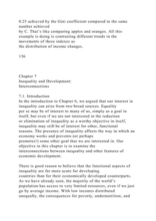 0.25 achieved by the Gini coefficient compared to the same
number achieved
by C. That’s like comparing apples and oranges. All this
example is doing is contrasting different trends in the
movements of these indexes as
the distribution of income changes.
136
Chapter 7
Inequality and Development:
Interconnections
7.1. Introduction
In the introduction to Chapter 6, we argued that our interest in
inequality can arise from two broad sources. Equality
per se may be of interest to many of us, simply as a goal in
itself, but even if we are not interested in the reduction
or elimination of inequality as a worthy objective in itself,
inequality may still be of interest for other, functional
reasons. The presence of inequality affects the way in which an
economy works and prevents (or perhaps
promotes!) some other goal that we are interested in. Our
objective in this chapter is to examine the
interconnections between inequality and other features of
economic development.
There is good reason to believe that the functional aspects of
inequality are far more acute for developing
countries than for their economically developed counterparts.
As we have already seen, the majority of the world’s
population has access to very limited resources, even if we just
go by average income. With low incomes distributed
unequally, the consequences for poverty, undernutrition, and
 