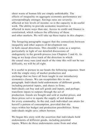 sheer waste of human life are simply unthinkable. The
effects of inequality on aggregate economic performance are
correspondingly stronger. Savings rates are severely
affected at low levels of income; so is the capacity to do useful
work. The ability to provide economic incentives is
affected in more ways than one. Access to credit and finance is
constrained, which reduces the efficiency of these
and other markets. We will take up these topics in this chapter.
The foregoing paragraphs suggest that the connections between
inequality and other aspects of development run
in both causal directions. This shouldn’t come as a surprise,
particularly in light of our detailed discussions of
endogeneity in the growth process (see Chapters 3 and 4). As
long as we keep close track of the direction in which
the causal story runs (and much of the time this will not be too
difficult), we will be all right.
It is useful to picture in our heads the following sequence. Start
with the simple story of market production and
exchange that we have all been taught in our introductory
economics classes. We can recapitulate this in one
paragraph. Individuals hold endowments of different goods,
including potential inputs, and shares in firms.
Individuals can buy and sell goods and inputs, and perhaps
transform inputs to outputs through the act of
production. Goods are bought and sold at market prices, and
these prices serve to equate the supply of and demand
for every commodity. In the end, each individual can attain for
herself a pattern of consumption, provided that she
stays within her budget and production possibilities. Some
individuals might save; others borrow.
We began this story with the assertion that individuals hold
endowments of different goods, including potential
inputs. Where do these endowments come from and what
 